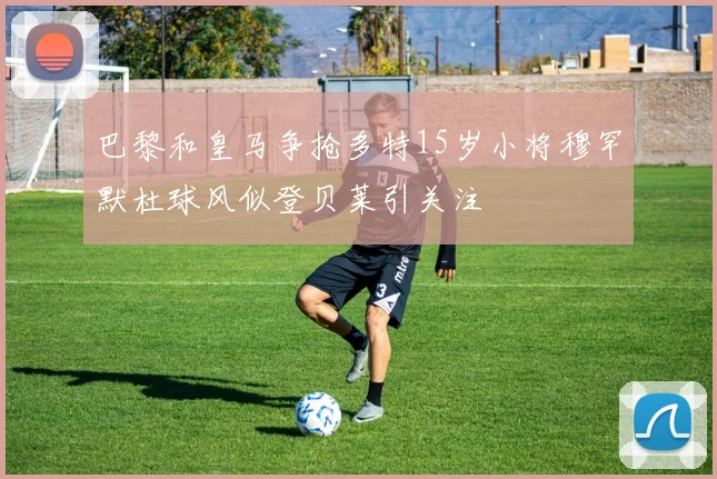 巴黎和皇马争抢多特15岁小将穆罕默杜球风似登贝莱引关注