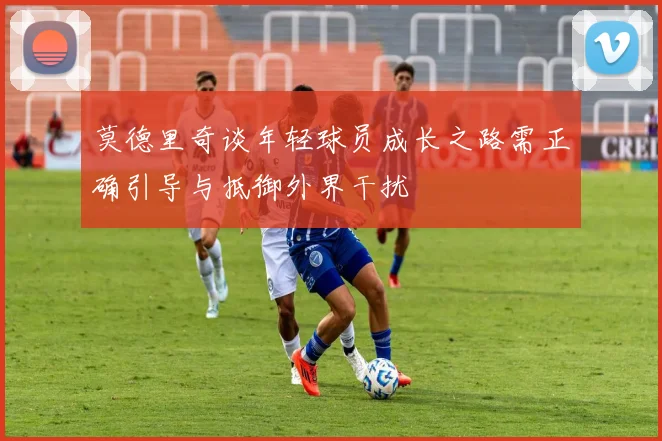 莫德里奇谈年轻球员成长之路需正确引导与抵御外界干扰