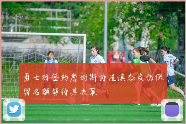 勇士对签约詹姆斯持谨慎态度仍保留名额静待其决策