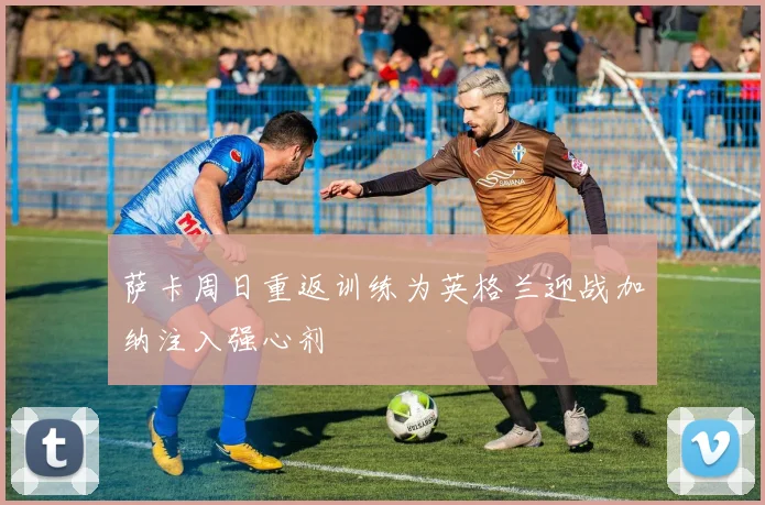 萨卡周日重返训练为英格兰迎战加纳注入强心剂