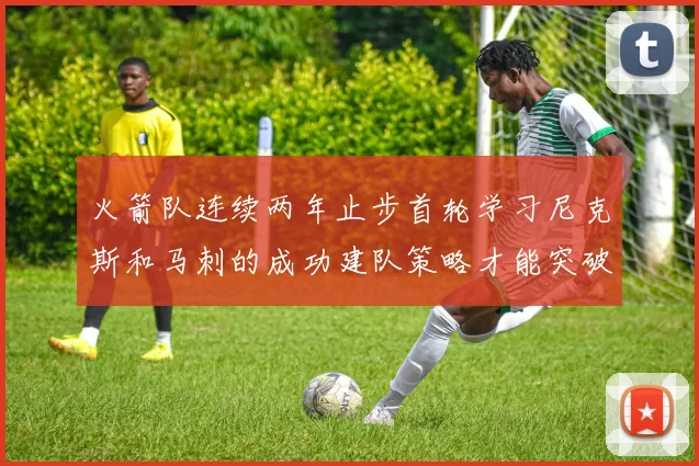 火箭队连续两年止步首轮学习尼克斯和马刺的成功建队策略才能突破瓶颈
