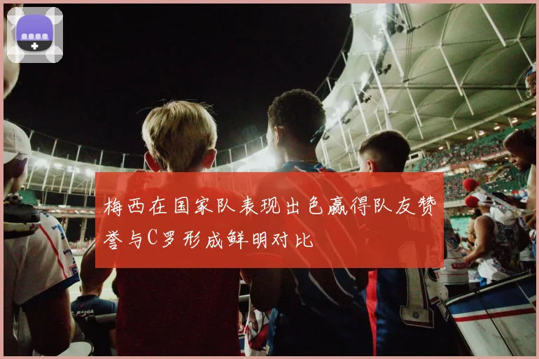 梅西在国家队表现出色赢得队友赞誉与C罗形成鲜明对比