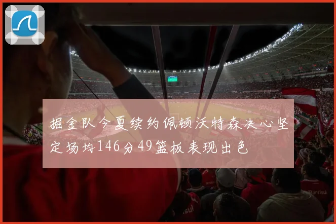 掘金队今夏续约佩顿沃特森决心坚定场均146分49篮板表现出色