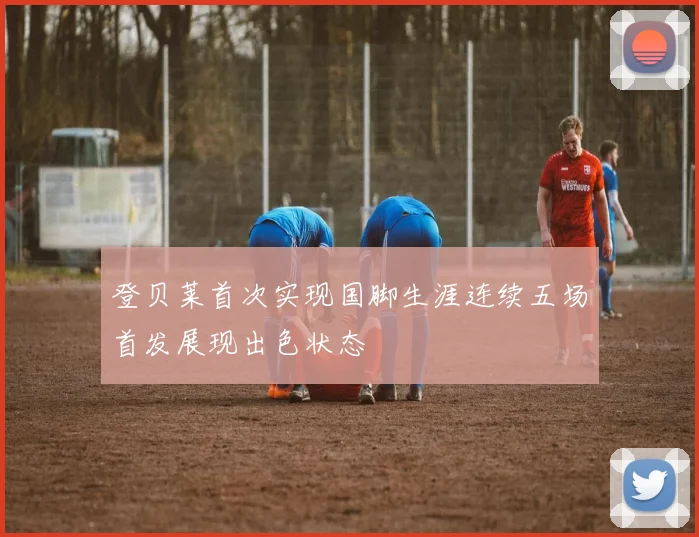 登贝莱首次实现国脚生涯连续五场首发展现出色状态