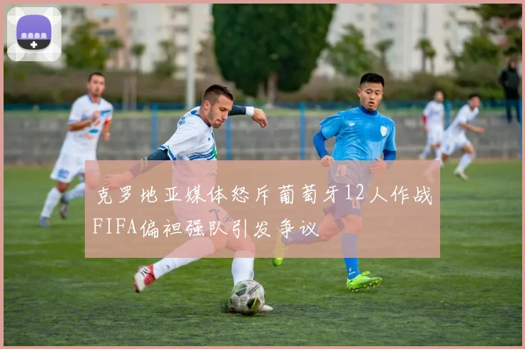 克罗地亚媒体怒斥葡萄牙12人作战FIFA偏袒强队引发争议