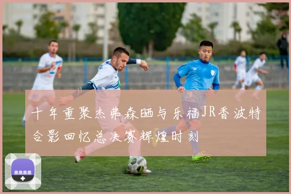 十年重聚杰弗森晒与乐福JR香波特合影回忆总决赛辉煌时刻