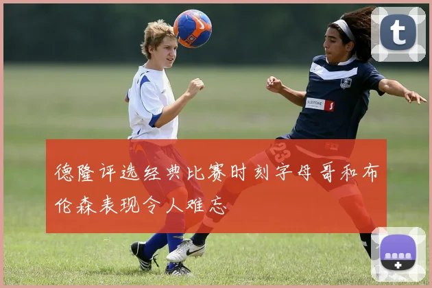 德隆评选经典比赛时刻字母哥和布伦森表现令人难忘