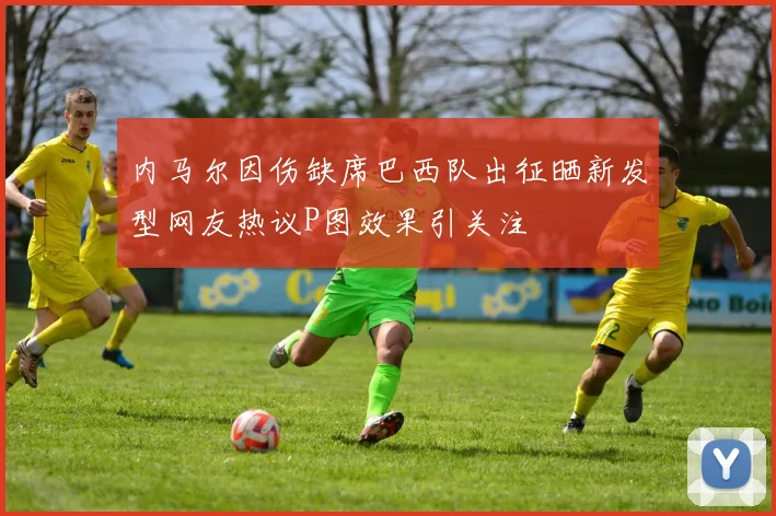 内马尔因伤缺席巴西队出征晒新发型网友热议P图效果引关注